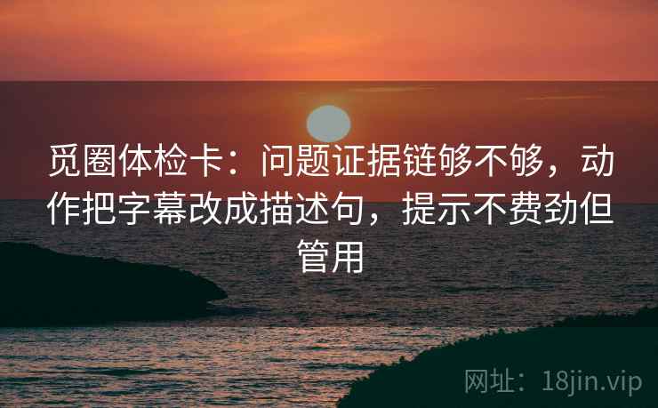 觅圈体检卡:问题证据链够不够,动作把字幕改成描述句,提示不费劲但管用 觅圈体检卡:问题证据链够不够,动作把字幕改成描述句,提示不费劲但管用