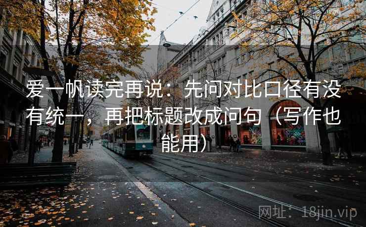 爱一帆读完再说:先问对比口径有没有统一,再把标题改成问句(写作也能用) 爱一帆读完再说:先问对比口径有没有统一,再把标题改成问句(写作也能用)
