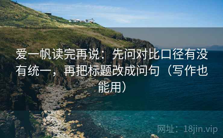 爱一帆读完再说:先问对比口径有没有统一,再把标题改成问句(写作也能用) 爱一帆读完再说:先问对比口径有没有统一,再把标题改成问句(写作也能用)