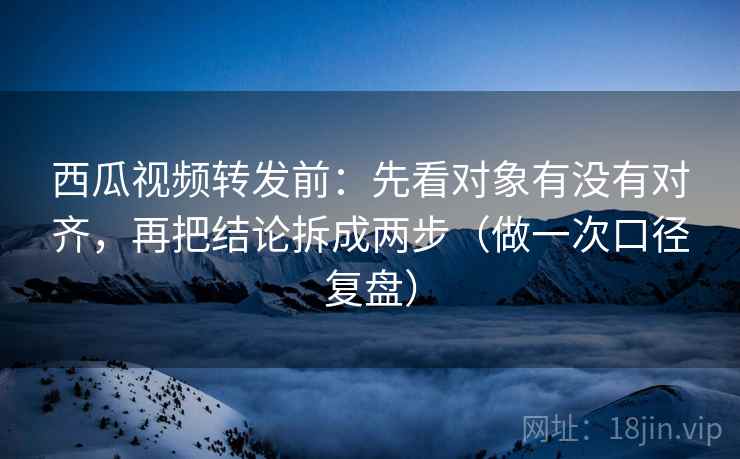 西瓜视频转发前：先看对象有没有对齐，再把结论拆成两步（做一次口径复盘）
