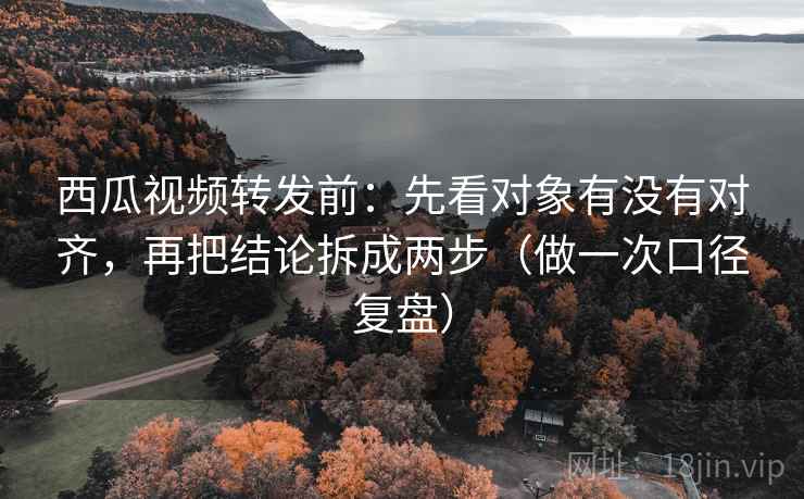 西瓜视频转发前：先看对象有没有对齐，再把结论拆成两步（做一次口径复盘）